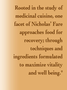 Rooted in the study of medicinal cuisine, one facet of Nicholas’ Fare approaches food for recovery; through techniques and ingredients formulated  to maximize vitality  and well being.